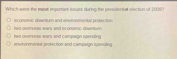 which were the most important issues during the presidential election of 2008?\n economic downturn and environmental protection\n two overseas wars and economic downturn\n two overseas wars and campaign spending\n environmental protection and campaign spending