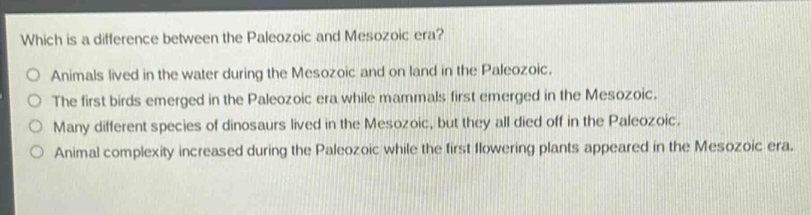 which is a difference between the paleozoic and mesozoic era?\no animals lived in the water during the mesozoic and on land in the paleozoic.\no the first birds emerged in the paleozoic era while mammals first emerged in the mesozoic.\no many different species of dinosaurs lived in the mesozoic, but they all died off in the paleozoic.\no animal complexity increased during the paleozoic while the first flowering plants appeared in the mesozoic era.