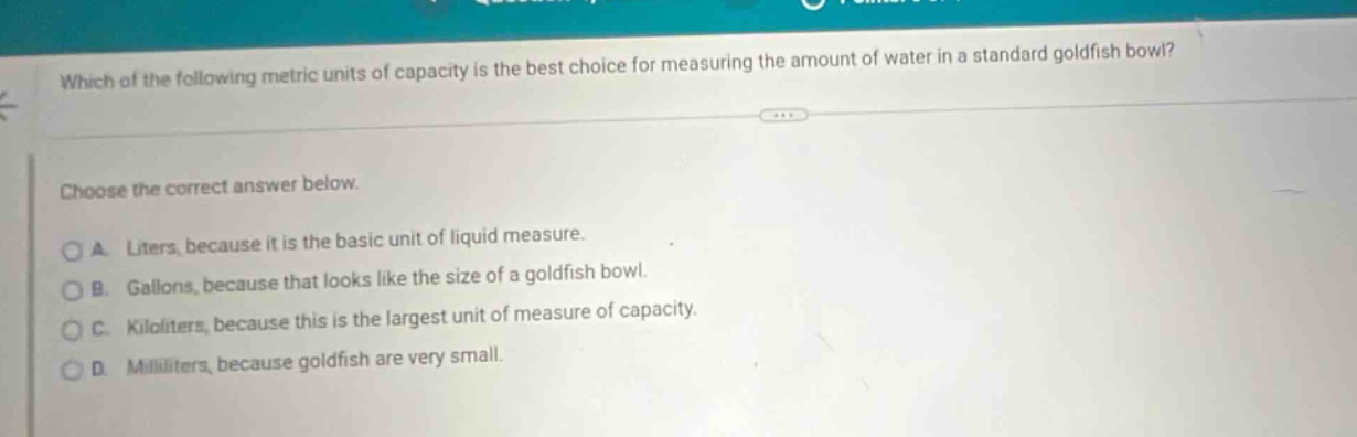 which of the following metric units of capacity is the best choice for measuring the amount of water in a standard goldfish bowl? choose the correct answer below. a. liters, because it is the basic unit of liquid measure. b. gallons, because that looks like the size of a goldfish bowl. c. kiloliters, because this is the largest unit of measure of capacity. d. milliliters, because goldfish are very small.
