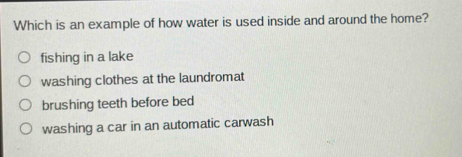 which is an example of how water is used inside and around the home?\n fishing in a lake\n washing clothes at the laundromat\n brushing teeth before bed\n washing a car in an automatic carwash