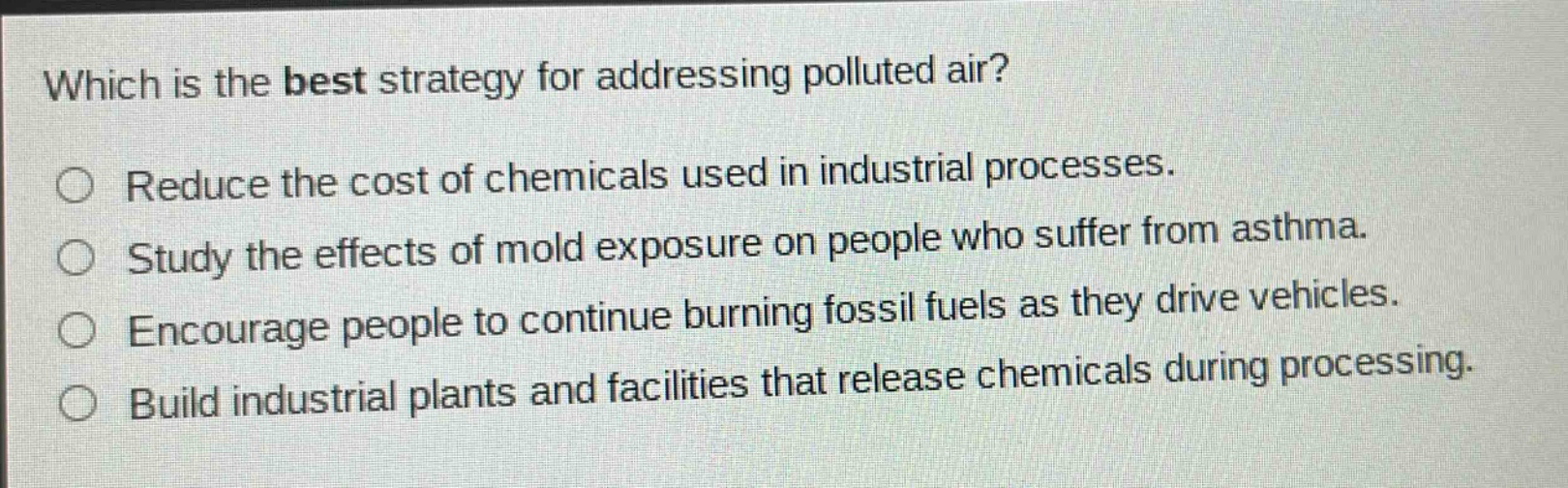 which is the best strategy for addressing polluted air?\nreduce the cost of chemicals used in industrial processes.\nstudy the effects of mold exposure on people who suffer from asthma.\nencourage people to continue burning fossil fuels as they drive vehicles.\nbuild industrial plants and facilities that release chemicals during processing.