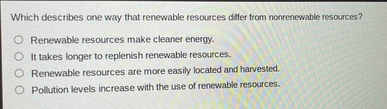 which describes one way that renewable resources differ from nonrenewable resources? renewable resources make cleaner energy. it takes longer to replenish renewable resources. renewable resources are more easily located and harvested. pollution levels increase with the use of renewable resources.