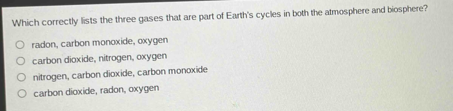 which correctly lists the three gases that are part of earths cycles in both the atmosphere and biosphere?\nradon, carbon monoxide, oxygen\ncarbon dioxide, nitrogen, oxygen\nnitrogen, carbon dioxide, carbon monoxide\ncarbon dioxide, radon, oxygen