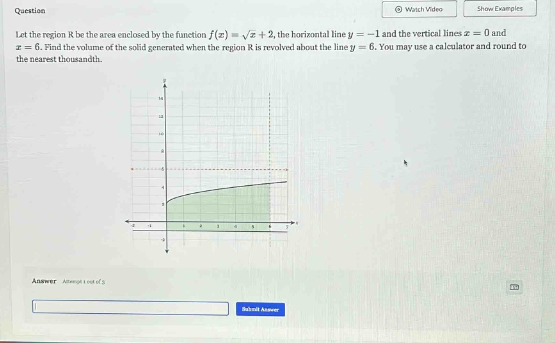 question let the region r be the area enclosed by the function f(x)=√x + 2, the horizontal line y = -1 and the vertical lines x = 0 and x = 6. find the volume of the solid generated when the region r is revolved about the line y = 6. you may use a calculator and round to the nearest thousandth. answer attempt 1 out of 3 submit answer