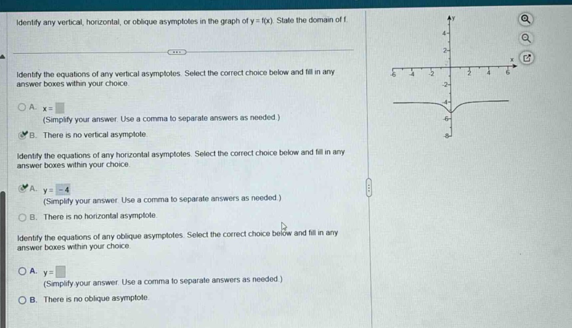 identify any vertical, horizontal, or oblique asymptotes in the graph of y = f(x). state the domain of f. identify the equations of any vertical asymptotes. select the correct choice below and fill in any answer boxes within your choice. a. x= (simplify your answer. use a comma to separate answers as needed.) b. there is no vertical asymptote. identify the equations of any horizontal asymptotes. select the correct choice below and fill in any answer boxes within your choice. a. y = -4 (simplify your answer. use a comma to separate answers as needed.) b. there is no horizontal asymptote. identify the equations of any oblique asymptotes. select the correct choice below and fill in any answer boxes within your choice. a. y= (simplify your answer. use a comma to separate answers as needed.) b. there is no oblique asymptote.