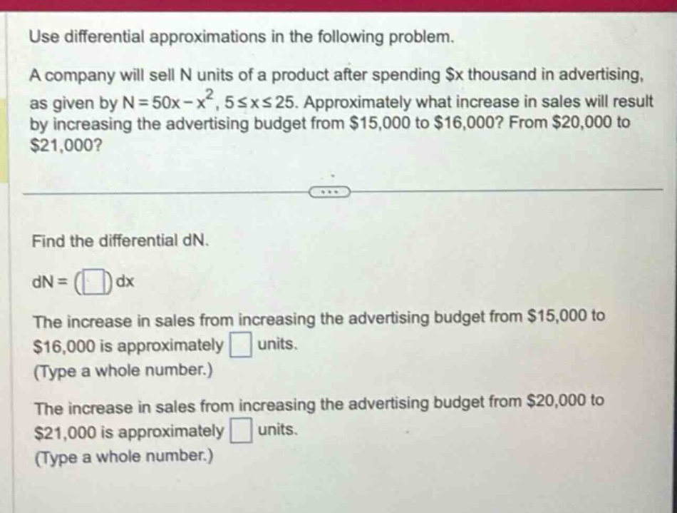 use differential approximations in the following problem. a company will sell n units of a product after spending $x thousand in advertising, as given by n = 50x - x², 5≤x≤25. approximately what increase in sales will result by increasing the advertising budget from $15,000 to $16,000? from $20,000 to $21,000? find the differential dn. dn = ( ) dx the increase in sales from increasing the advertising budget from $15,000 to $16,000 is approximately units. (type a whole number.) the increase in sales from increasing the advertising budget from $20,000 to $21,000 is approximately units. (type a whole number.)