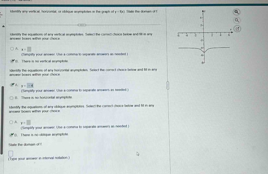 identify any vertical, horizontal, or oblique asymptotes in the graph of y = f(x). state the domain of f. identify the equations of any vertical asymptotes. select the correct choice below and fill in any answer boxes within your choice. a. x= (simplify your answer. use a comma to separate answers as needed.) b. there is no vertical asymptote. identify the equations of any horizontal asymptotes. select the correct choice below and fill in any answer boxes within your choice. a. y = -4 (simplify your answer. use a comma to separate answers as needed.) b. there is no horizontal asymptote. identify the equations of any oblique asymptotes. select the correct choice below and fill in any answer boxes within your choice. a. y= (simplify your answer. use a comma to separate answers as needed.) b. there is no oblique asymptote. state the domain of f. (type your answer in interval notation.)