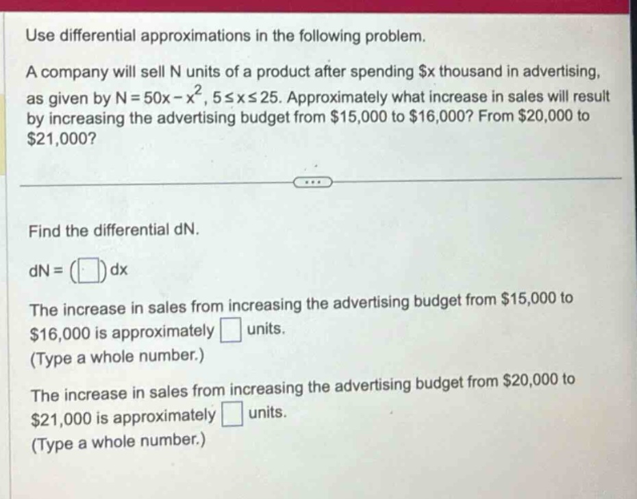 use differential approximations in the following problem. a company will sell n units of a product after spending $x thousand in advertising, as given by n = 50x - x², 5 ≤ x ≤ 25. approximately what increase in sales will result by increasing the advertising budget from $15,000 to $16,000? from $20,000 to $21,000? find the differential dn. dn = ( )dx the increase in sales from increasing the advertising budget from $15,000 to $16,000 is approximately ( ) units. (type a whole number.) the increase in sales from increasing the advertising budget from $20,000 to $21,000 is approximately ( ) units. (type a whole number.)