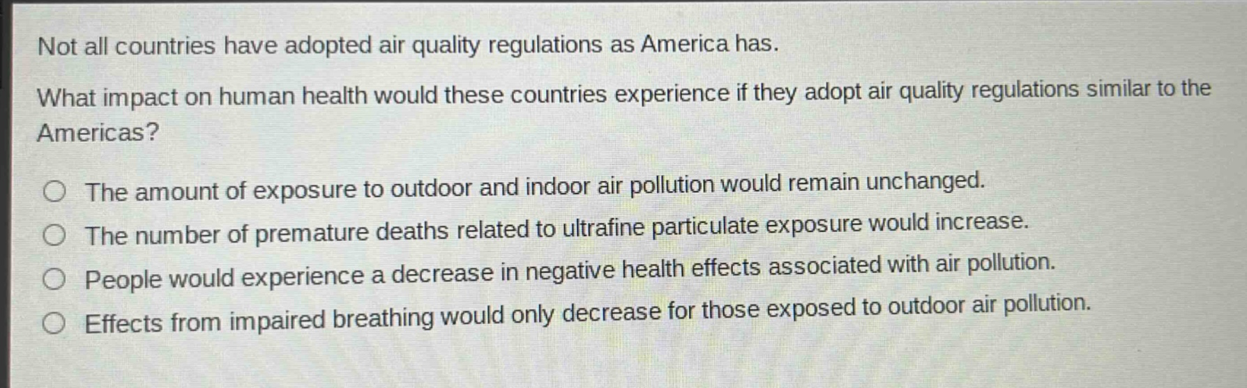 not all countries have adopted air quality regulations as america has. what impact on human health would these countries experience if they adopt air quality regulations similar to the americas? the amount of exposure to outdoor and indoor air pollution would remain unchanged. the number of premature deaths related to ultrafine particulate exposure would increase. people would experience a decrease in negative health effects associated with air pollution. effects from impaired breathing would only decrease for those exposed to outdoor air pollution.