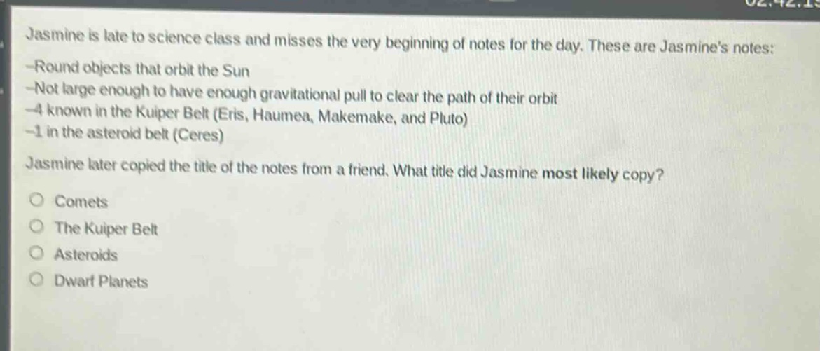 jasmine is late to science class and misses the very beginning of notes for the day. these are jasmines notes: -round objects that orbit the sun -not large enough to have enough gravitational pull to clear the path of their orbit -4 known in the kuiper belt (eris, haumea, makemake, and pluto) -1 in the asteroid belt (ceres) jasmine later copied the title of the notes from a friend. what title did jasmine most likely copy? comets the kuiper belt asteroids dwarf planets