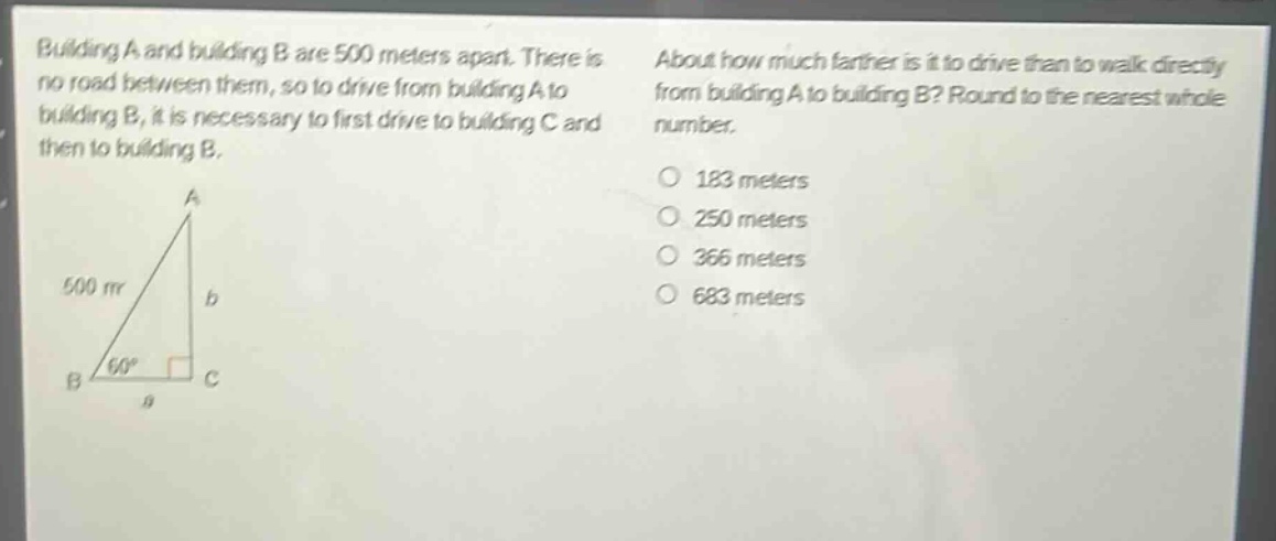 building a and building b are 500 meters apart. there is no road between them, so to drive from building a to building b, it is necessary to first drive to building c and then to building b. about how much farther is it to drive than to walk directly from building a to building b? round to the nearest whole number. 183 meters 250 meters 366 meters 683 meters