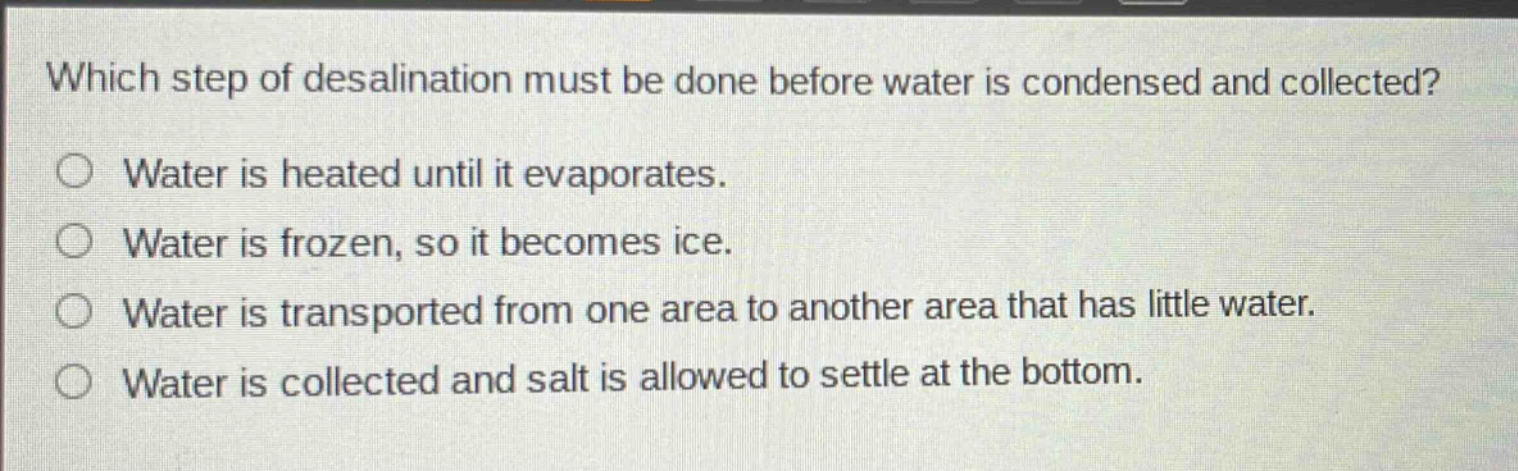 which step of desalination must be done before water is condensed and collected?\nwater is heated until it evaporates.\nwater is frozen, so it becomes ice.\nwater is transported from one area to another area that has little water.\nwater is collected and salt is allowed to settle at the bottom.