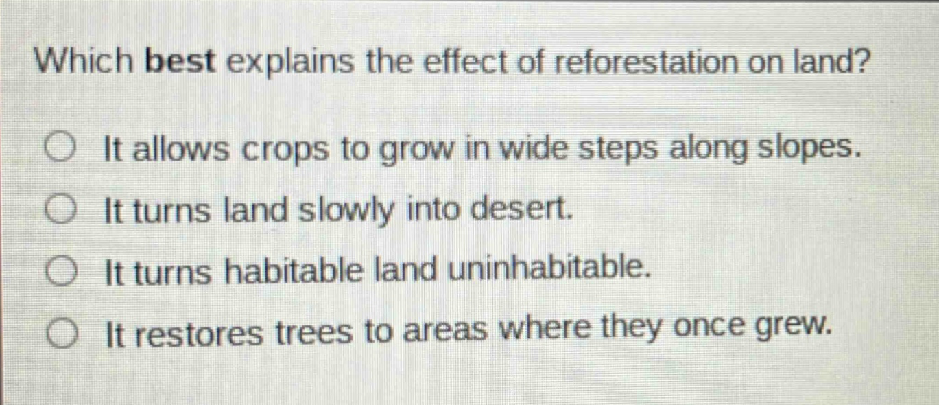 which best explains the effect of reforestation on land? it allows crops to grow in wide steps along slopes. it turns land slowly into desert. it turns habitable land uninhabitable. it restores trees to areas where they once grew.
