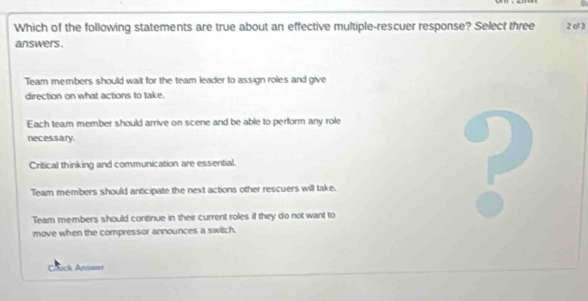 which of the following statements are true about an effective multiple - rescuer response? select three answers. team members should wait for the team leader to assign roles and give direction on what actions to take. each team member should arrive on scene and be able to perform any role necessary. critical thinking and communication are essential. team members should anticipate the next actions other rescuers will take. team members should continue in their current roles if they do not want to move when the compressor announces a switch.