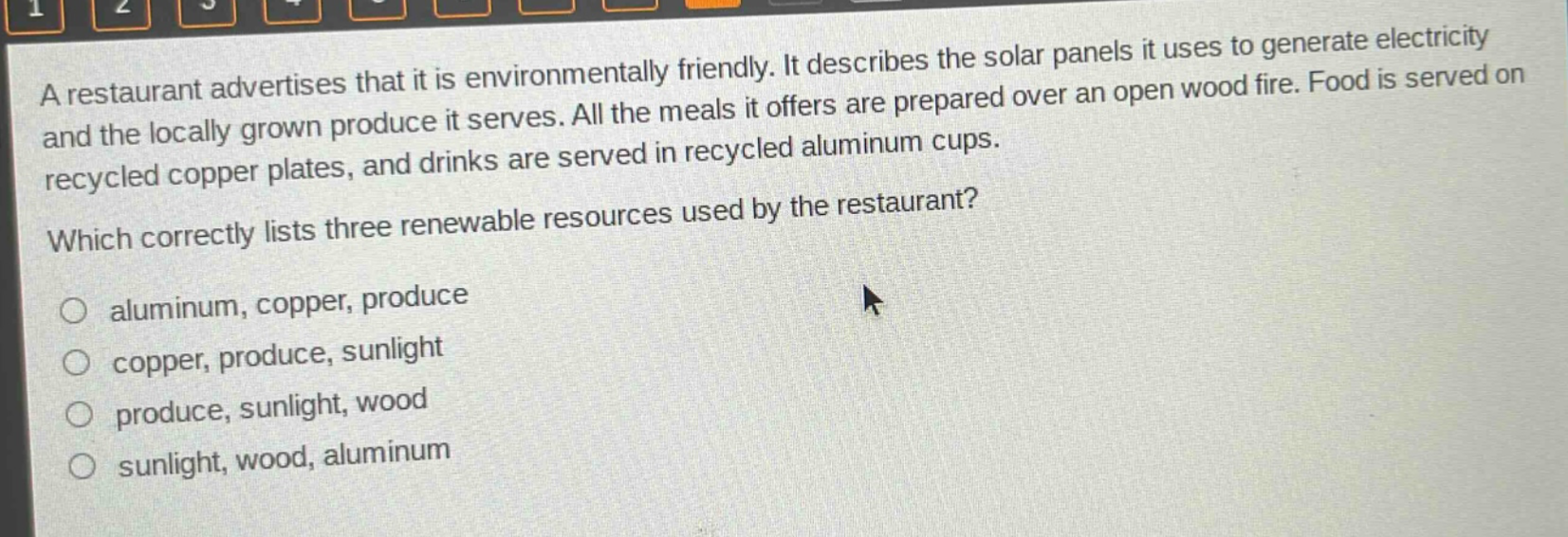 a restaurant advertises that it is environmentally friendly. it describes the solar panels it uses to generate electricity and the locally grown produce it serves. all the meals it offers are prepared over an open wood fire. food is served on recycled copper plates, and drinks are served in recycled aluminum cups. which correctly lists three renewable resources used by the restaurant? aluminum, copper, produce copper, produce, sunlight produce, sunlight, wood sunlight, wood, aluminum
