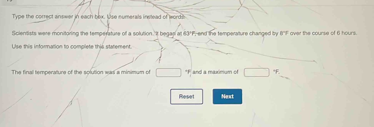 type the correct answer in each box. use numerals instead of words. scientists were monitoring the temperature of a solution. it began at 63°f, and the temperature changed by 8°f over the course of 6 hours. use this information to complete this statement. the final temperature of the solution was a minimum of °f and a maximum of °f.