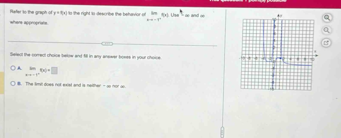refer to the graph of y = f(x) to the right to describe the behavior of lim f(x). use -∞ and ∞ where appropriate. select the correct choice below and fill in any answer boxes in your choice. a. lim f(x)=□ x→ - 1^+ b. the limit does not exist and is neither -∞ nor ∞.