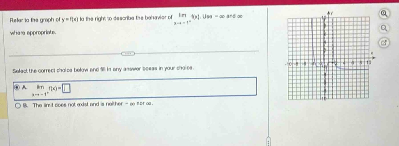 refer to the graph of y = f(x) to the right to describe the behavior of lim f(x). use -∞ and ∞ where appropriate. select the correct choice below and fill in any answer boxes in your choice. a. lim f(x) = x→ - 1+ b. the limit does not exist and is neither -∞ nor ∞.