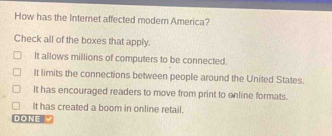 how has the internet affected modern america? check all of the boxes that apply. it allows millions of computers to be connected. it limits the connections between people around the united states. it has encouraged readers to move from print to online formats. it has created a boom in online retail. done