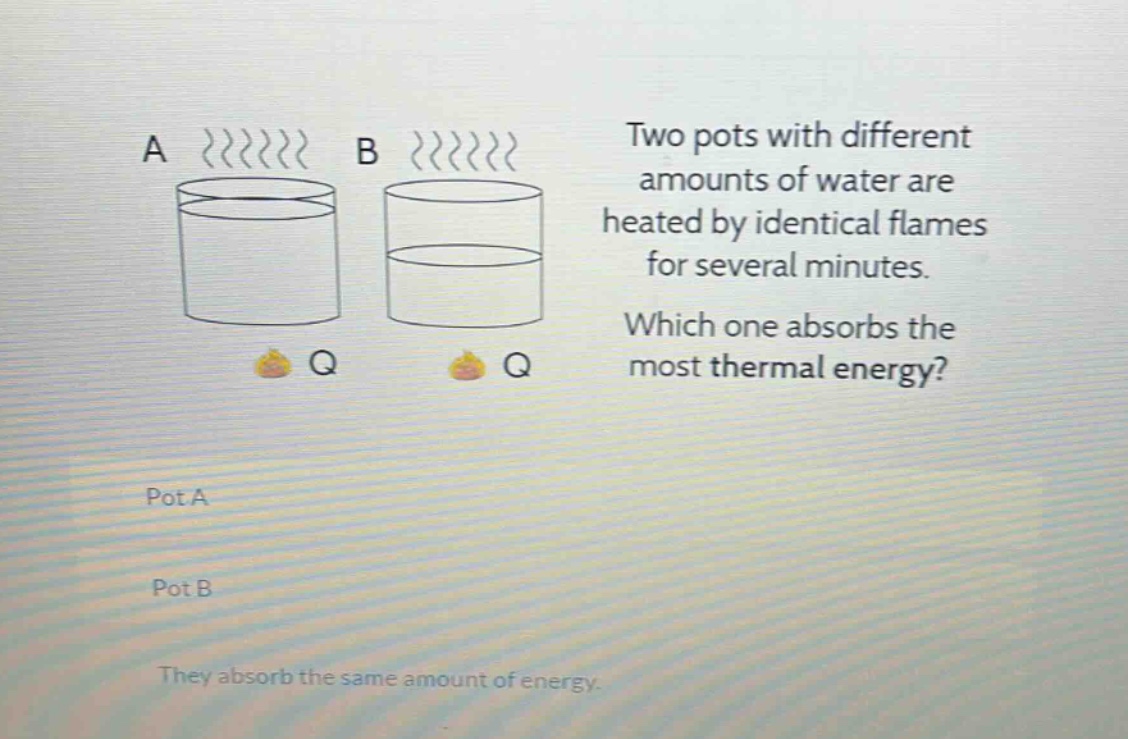 two pots with different amounts of water are heated by identical flames for several minutes. which one absorbs the most thermal energy? pot a pot b they absorb the same amount of energy.