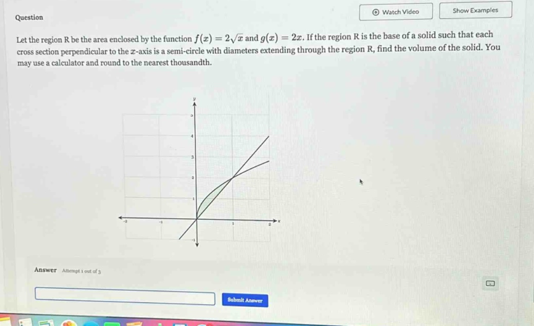question let the region r be the area enclosed by the function f(x)=2√x and g(x)=2x. if the region r is the base of a solid such that each cross - section perpendicular to the x - axis is a semi - circle with diameters extending through the region r, find the volume of the solid. you may use a calculator and round to the nearest thousandth. answer attempt 1 out of 3