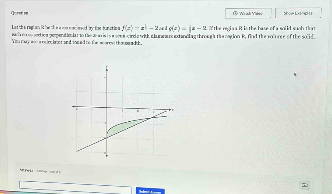 question let the region r be the area enclosed by the function f(x)=x^(1/3)-2 and g(x)=(1/2)x - 2. if the region r is the base of a solid such that each cross - section perpendicular to the x - axis is a semi - circle with diameters extending through the region r, find the volume of the solid. you may use a calculator and round to the nearest thousandth. answer attempt 1 out of 3