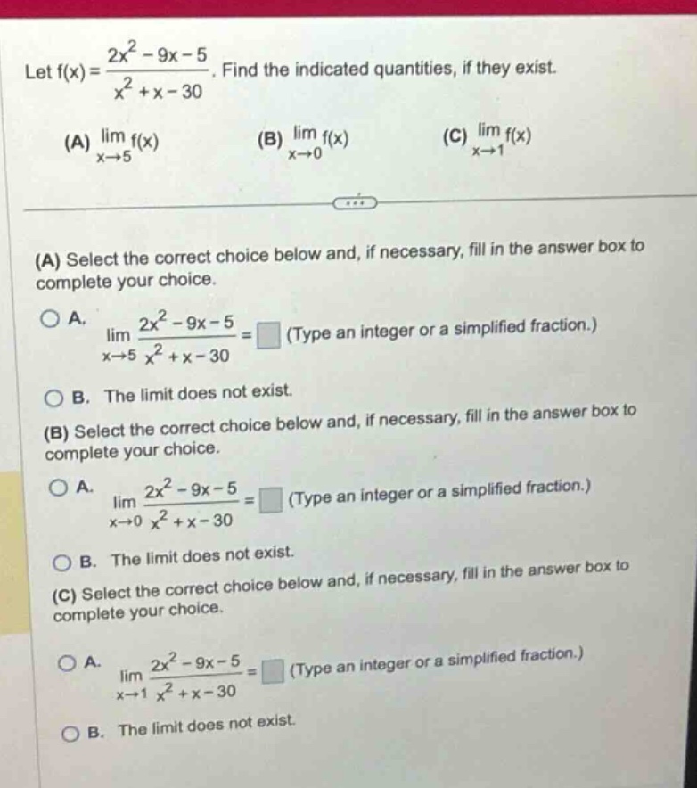let f(x) = (2x² - 9x - 5)/(x² + x - 30). find the indicated quantities, if they exist. (a) lim f(x) as x→5 (b) lim f(x) as x→0 (c) lim f(x) as x→1 (a) select the correct choice below and, if necessary, fill in the answer box to complete your choice. a. lim (2x² - 9x - 5)/(x² + x - 30) as x→5 = (type an integer or a simplified fraction.) b. the limit does not exist. (b) select the correct choice below and, if necessary, fill in the answer box to complete your choice. a. lim (2x² - 9x - 5)/(x² + x - 30) as x→0 = (type an integer or a simplified fraction.) b. the limit does not exist. (c) select the correct choice below and, if necessary, fill in the answer box to complete your choice. a. lim (2x² - 9x - 5)/(x² + x - 30) as x→1 = (type an integer or a simplified fraction.) b. the limit does not exist.
