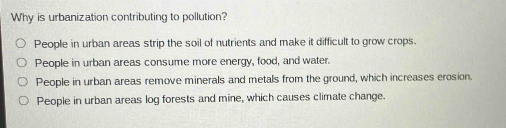why is urbanization contributing to pollution?\no people in urban areas strip the soil of nutrients and make it difficult to grow crops.\no people in urban areas consume more energy, food, and water.\no people in urban areas remove minerals and metals from the ground, which increases erosion.\no people in urban areas log forests and mine, which causes climate change.