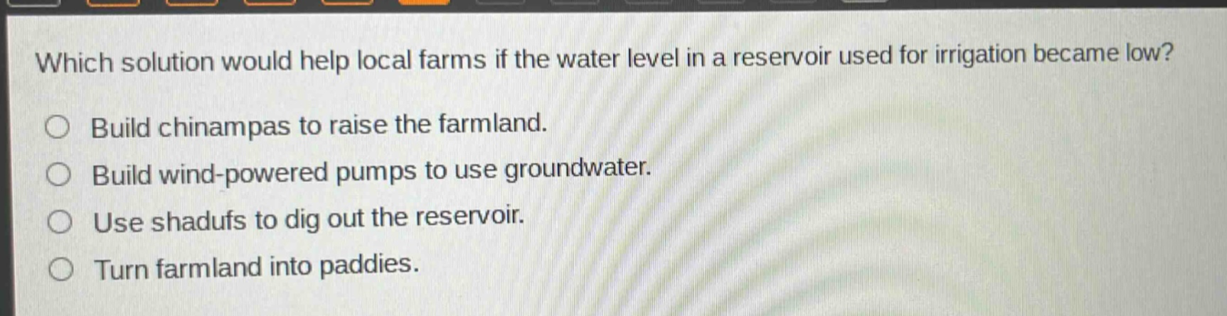 which solution would help local farms if the water level in a reservoir used for irrigation became low? build chinampas to raise the farmland. build wind - powered pumps to use groundwater. use shadufs to dig out the reservoir. turn farmland into paddies.