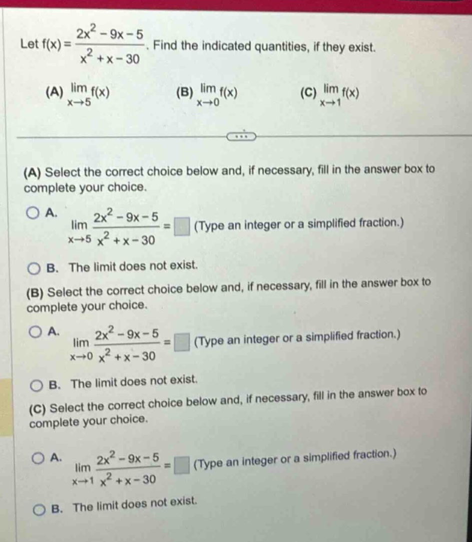 let f(x) = (2x² - 9x - 5)/(x² + x - 30). find the indicated quantities, if they exist. (a) lim(x→5) f(x) (b) lim(x→0) f(x) (c) lim(x→1) f(x) (a) select the correct choice below and, if necessary, fill in the answer box to complete your choice. o a. lim(x→5) (2x² - 9x - 5)/(x² + x - 30) = (type an integer or a simplified fraction.) o b. the limit does not exist. (b) select the correct choice below and, if necessary, fill in the answer box to complete your choice. o a. lim(x→0) (2x² - 9x - 5)/(x² + x - 30) = (type an integer or a simplified fraction.) o b. the limit does not exist. (c) select the correct choice below and, if necessary, fill in the answer box to complete your choice. o a. lim(x→1) (2x² - 9x - 5)/(x² + x - 30) = (type an integer or a simplified fraction.) o b. the limit does not exist.