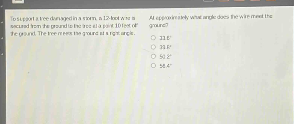 to support a tree damaged in a storm, a 12 - foot wire is secured from the ground to the tree at a point 10 feet off the ground. the tree meets the ground at a right angle. at approximately what angle does the wire meet the ground? 33.6° 39.8° 50.2° 56.4°