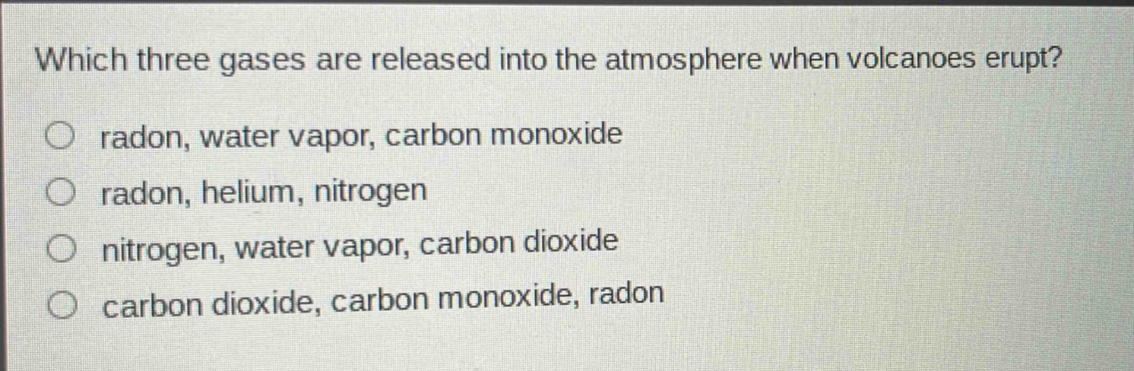 which three gases are released into the atmosphere when volcanoes erupt?\nradon, water vapor, carbon monoxide\nradon, helium, nitrogen\nnitrogen, water vapor, carbon dioxide\ncarbon dioxide, carbon monoxide, radon