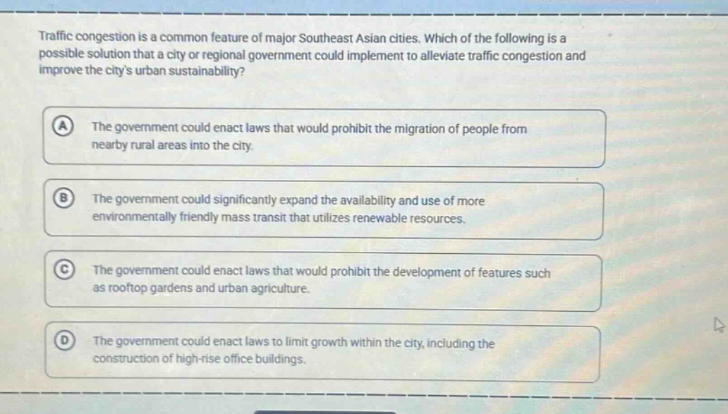 traffic congestion is a common feature of major southeast asian cities. which of the following is a possible solution that a city or regional government could implement to alleviate traffic congestion and improve the citys urban sustainability? a the government could enact laws that would prohibit the migration of people from nearby rural areas into the city. b the government could significantly expand the availability and use of more environmentally friendly mass transit that utilizes renewable resources. c the government could enact laws that would prohibit the development of features such as rooftop gardens and urban agriculture. d the government could enact laws to limit growth within the city, including the construction of high - rise office buildings.