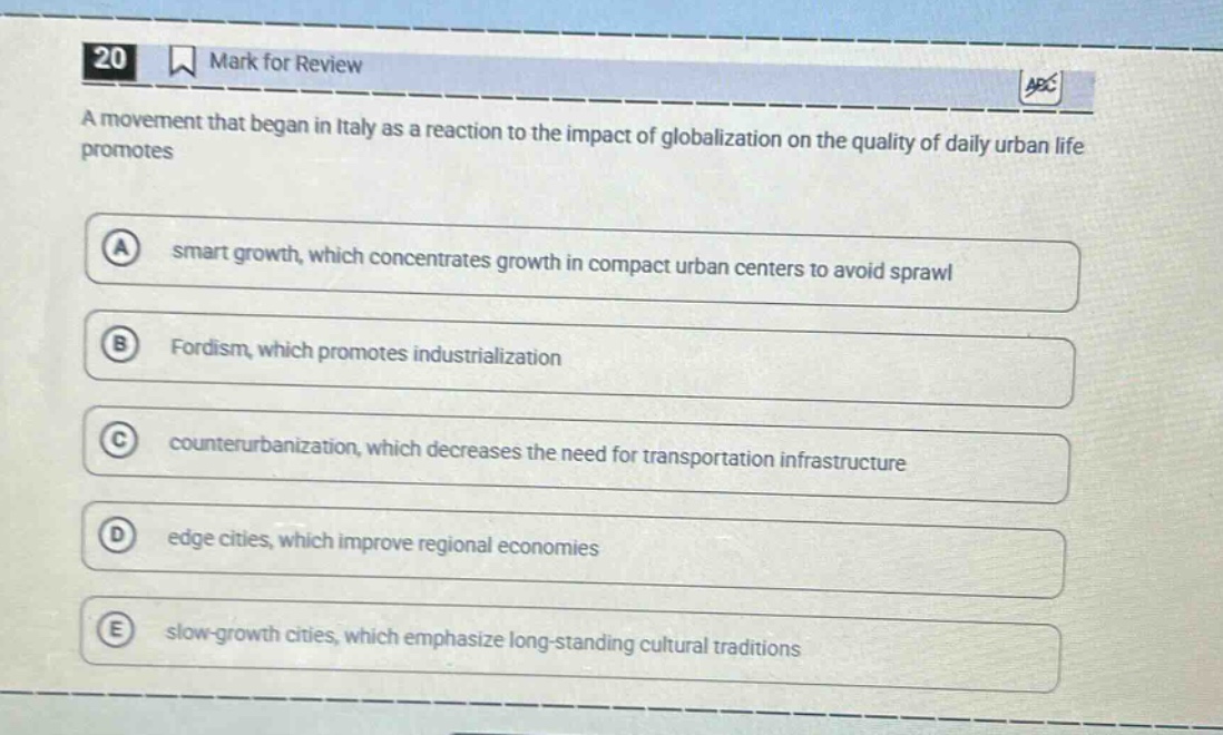 20 mark for review a movement that began in italy as a reaction to the impact of globalization on the quality of daily urban life promotes a smart growth, which concentrates growth in compact urban centers to avoid sprawl b fordism, which promotes industrialization c counterurbanization, which decreases the need for transportation infrastructure d edge cities, which improve regional economies e slow - growth cities, which emphasize long - standing cultural traditions