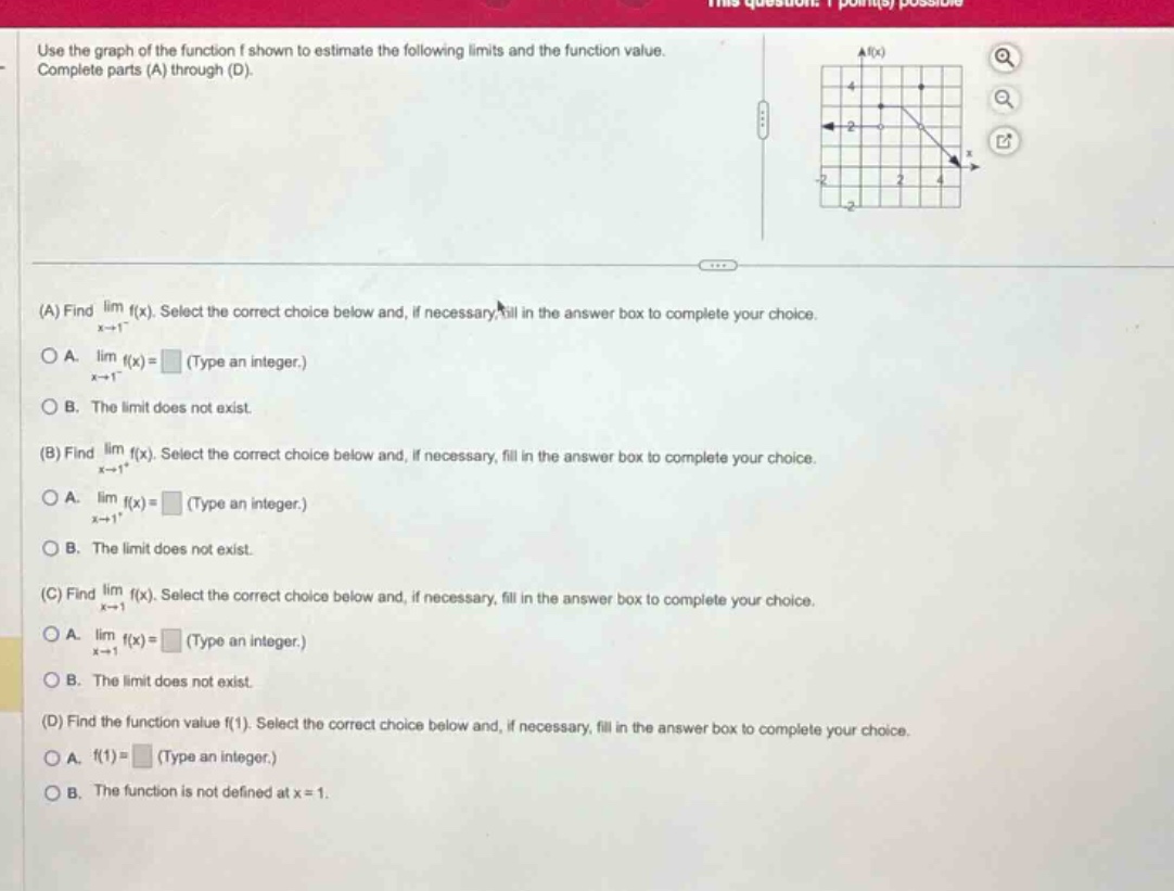 use the graph of the function f shown to estimate the following limits and the function value. complete parts (a) through (d). (a) find lim f(x). select the correct choice below and, if necessary, fill in the answer box to complete your choice. x→1⁻ a. lim f(x)= (type an integer.) x→1⁻ b. the limit does not exist. (b) find lim f(x). select the correct choice below and, if necessary, fill in the answer box to complete your choice. x→1⁺ a. lim f(x)= (type an integer.) x→1⁺ b. the limit does not exist. (c) find lim f(x). select the correct choice below and, if necessary, fill in the answer box to complete your choice. x→1 a. lim f(x)= (type an integer.) x→1 b. the limit does not exist. (d) find the function value f(1). select the correct choice below and, if necessary, fill in the answer box to complete your choice. a. f(1)= (type an integer.) b. the function is not defined at x = 1.