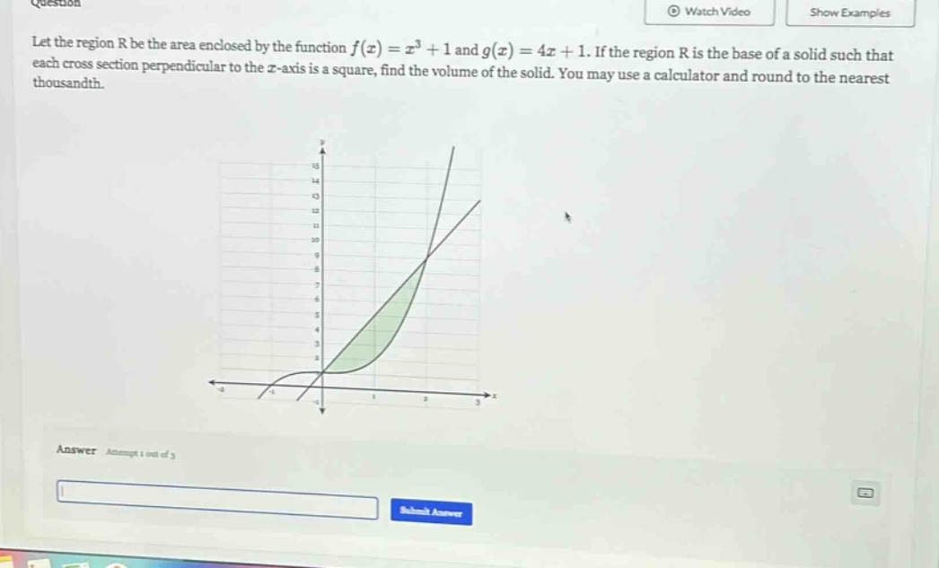 let the region r be the area enclosed by the function f(x)=x³ + 1 and g(x)=4x + 1. if the region r is the base of a solid such that each cross - section perpendicular to the x - axis is a square, find the volume of the solid. you may use a calculator and round to the nearest thousandth. answer attempt 1 out of 3
