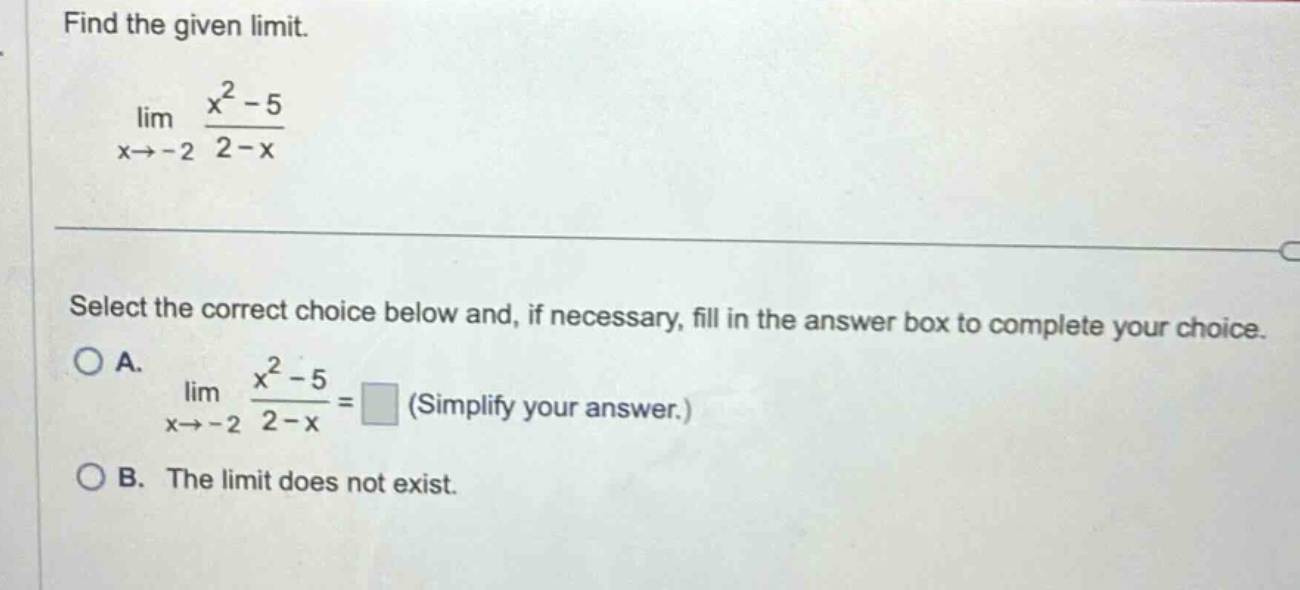 find the given limit. lim x→ - 2 x² - 5 / 2 - x select the correct choice below and, if necessary, fill in the answer box to complete your choice. o a. lim x→ - 2 x² - 5 / 2 - x = (simplify your answer.) o b. the limit does not exist.