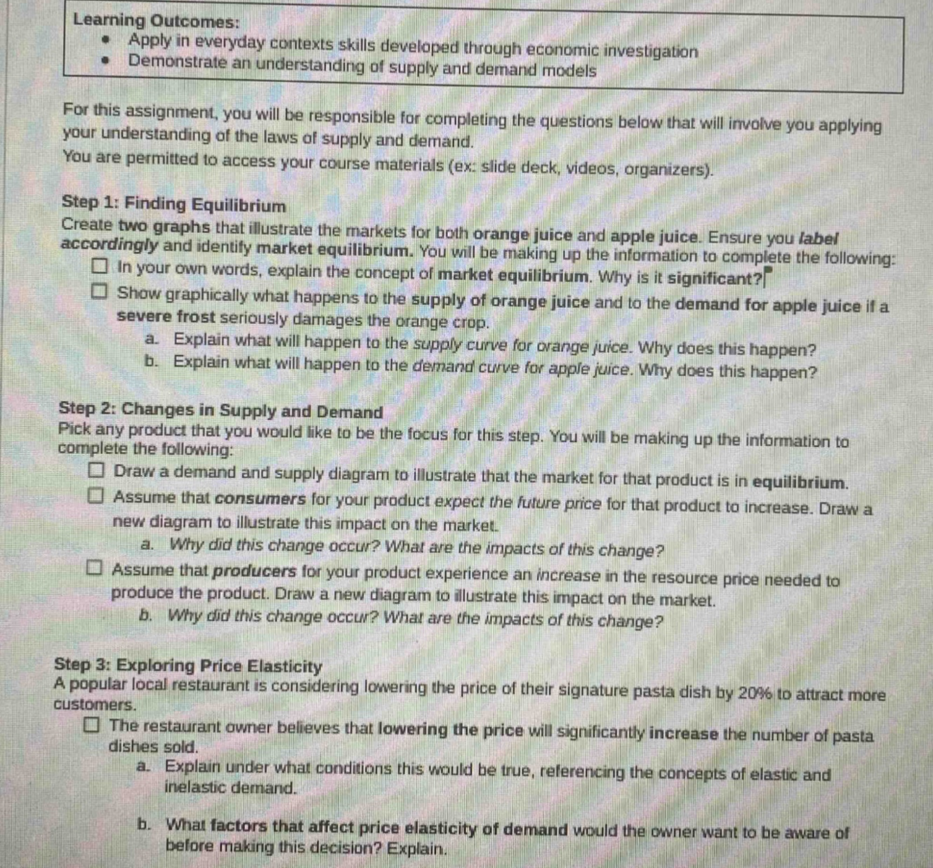 learning outcomes: apply in everyday contexts skills developed through economic investigation demonstrate an understanding of supply and demand models for this assignment, you will be responsible for completing the questions below that will involve you applying your understanding of the laws of supply and demand. you are permitted to access your course materials (ex: slide deck, videos, organizers). step 1: finding equilibrium create two graphs that illustrate the markets for both orange juice and apple juice. ensure you label accordingly and identify market equilibrium. you will be making up the information to complete the following: in your own words, explain the concept of market equilibrium. why is it significant? show graphically what happens to the supply of orange juice and to the demand for apple juice if a severe frost seriously damages the orange crop. a. explain what will happen to the supply curve for orange juice. why does this happen? b. explain what will happen to the demand curve for apple juice. why does this happen? step 2: changes in supply and demand pick any product that you would like to be the focus for this step. you will be making up the information to complete the following: draw a demand and supply diagram to illustrate that the market for that product is in equilibrium. assume that consumers for your product expect the future price for that product to increase. draw a new diagram to illustrate this impact on the market. a. why did this change occur? what are the impacts of this change? assume that producers for your product experience an increase in the resource price needed to produce the product. draw a new diagram to illustrate this impact on the market. b. why did this change occur? what are the impacts of this change? step 3: exploring price elasticity a popular local restaurant is considering lowering the price of their signature pasta dish by 20% to attract more customers. the restaurant owner believes that lowering the price will significantly increase the number of pasta dishes sold. a. explain under what conditions this would be true, referencing the concepts of elastic and inelastic demand. b. what factors that affect price elasticity of demand would the owner want to be aware of before making this decision? explain.