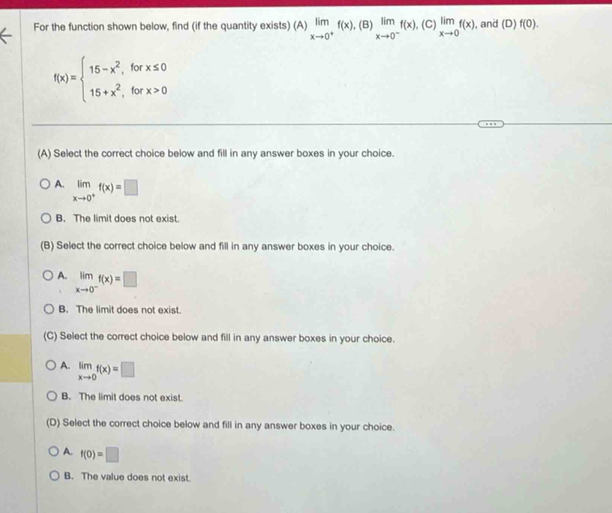 for the function shown below, find (if the quantity exists) (a) lim f(x), (b) lim f(x), (c) lim f(x), and (d) f(0). x→0+ x→0− x→0 f(x)={15 - x², for x ≤ 0; 15 + x², for x > 0} (a) select the correct choice below and fill in any answer boxes in your choice. a. lim f(x)=□ x→0+ b. the limit does not exist. (b) select the correct choice below and fill in any answer boxes in your choice. a. lim f(x)=□ x→0− b. the limit does not exist. (c) select the correct choice below and fill in any answer boxes in your choice. a. lim f(x)=□ x→0 b. the limit does not exist. (d) select the correct choice below and fill in any answer boxes in your choice. a. f(0)=□ b. the value does not exist.