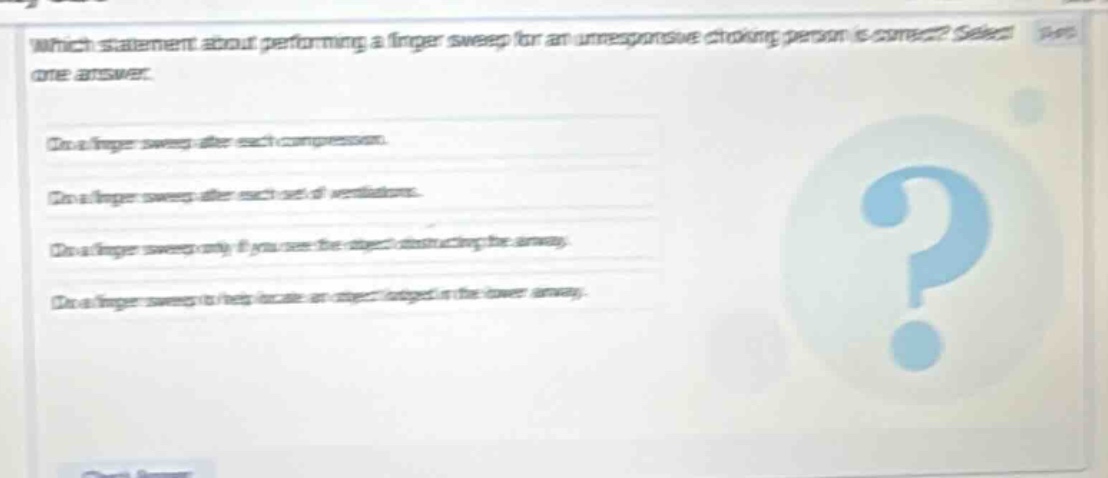 which statement about performing a finger sweep for an unresponsive choking person is correct? select one answer. do a finger sweep after each compression. do a finger sweep after each set of ventilations. do a finger sweep only if you see the object obstructing the airway. do a finger sweep to help locate an object lodged in the lower airway.
