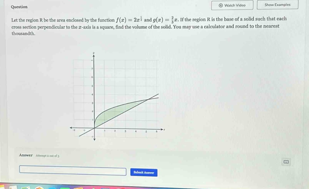 question let the region r be the area enclosed by the function f(x)=2x^(1/3) and g(x)=(2/3)x. if the region r is the base of a solid such that each cross - section perpendicular to the x - axis is a square, find the volume of the solid. you may use a calculator and round to the nearest thousandth. answer attempt 2 out of 3