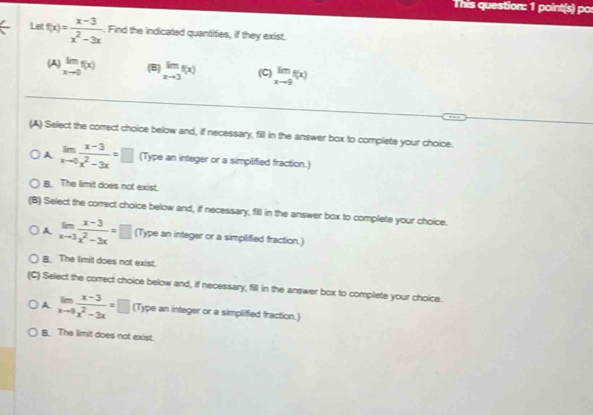 let f(x) = (x - 3)/(x² - 3x). find the indicated quantities, if they exist. (a) lim f(x) as x→0 (b) lim f(x) as x→3 (c) lim f(x) as x→9 (a) select the correct choice below and, if necessary, fill in the answer box to complete your choice. o a. lim (x - 3)/(x² - 3x) as x→0 = (type an integer or a simplified fraction.) o b. the limit does not exist. (b) select the correct choice below and, if necessary, fill in the answer box to complete your choice. o a. lim (x - 3)/(x² - 3x) as x→3 = (type an integer or a simplified fraction.) o b. the limit does not exist. (c) select the correct choice below and, if necessary, fill in the answer box to complete your choice. o a. lim (x - 3)/(x² - 3x) as x→9 = (type an integer or a simplified fraction.) o b. the limit does not exist.