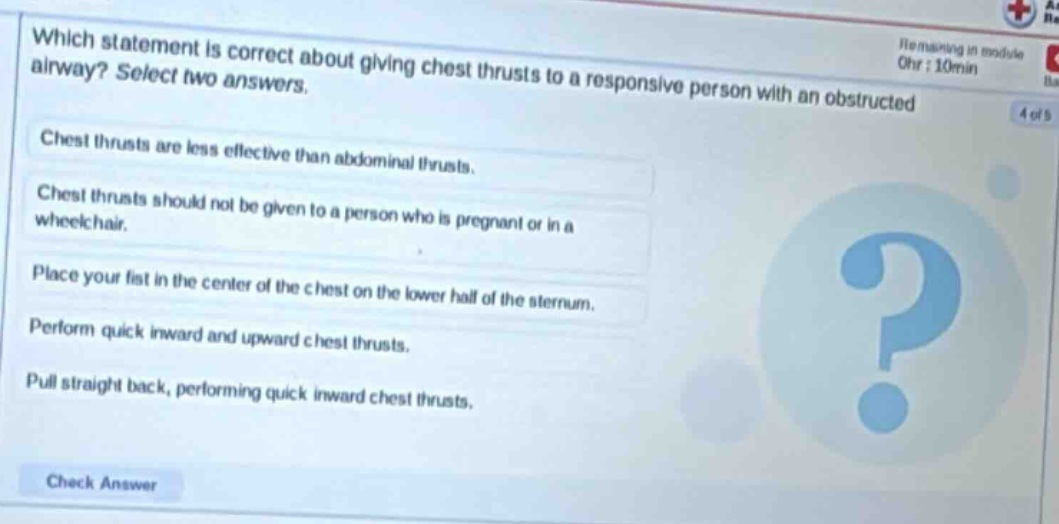 which statement is correct about giving chest thrusts to a responsive person with an obstructed airway? select two answers. chest thrusts are less effective than abdominal thrusts. chest thrusts should not be given to a person who is pregnant or in a wheelchair. place your fist in the center of the chest on the lower half of the sternum. perform quick inward and upward chest thrusts. pull straight back, performing quick inward chest thrusts.