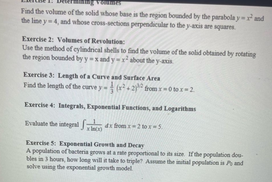 exercise 1: determining volumes\nfind the volume of the solid whose base is the region bounded by the parabola y = x² and the line y = 4, and whose cross - sections perpendicular to the y - axis are squares.\nexercise 2: volumes of revolution:\nuse the method of cylindrical shells to find the volume of the solid obtained by rotating the region bounded by y = x and y = x² about the y - axis.\nexercise 3: length of a curve and surface area\nfind the length of the curve y = 1/3 (x² + 2)^(3/2) from x = 0 to x = 2.\nexercise 4: integrals, exponential functions, and logarithms\nevaluate the integral ∫1/(xln(x)) dx from x = 2 to x = 5.\nexercise 5: exponential growth and decay\na population of bacteria grows at a rate proportional to its size. if the population doubles in 3 hours, how long will it take to triple? assume the initial population is p0 and solve using the exponential growth model.