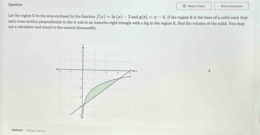 question let the region r be the area enclosed by the function f(x)=ln(x)-2 and g(x)=x - 4. if the region r is the base of a solid such that each cross - section perpendicular to the x - axis is an isosceles right triangle with a leg in the region r, find the volume of the solid. you may use a calculator and round to the nearest thousandth. answer attempt 1 out of 3