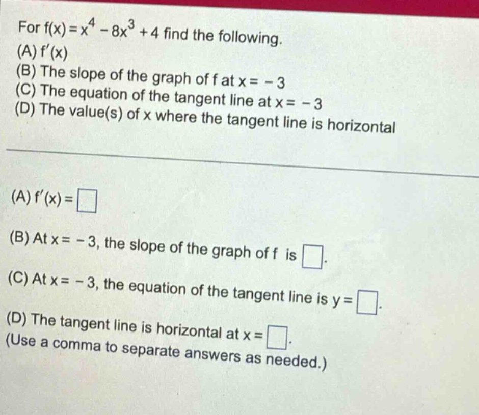 for f(x)=x^4 - 8x^3 + 4 find the following. (a) f(x) (b) the slope of the graph of f at x = - 3 (c) the equation of the tangent line at x = - 3 (d) the value(s) of x where the tangent line is horizontal (a) f(x)= (b) at x = - 3, the slope of the graph of f is. (c) at x = - 3, the equation of the tangent line is y =. (d) the tangent line is horizontal at x =. (use a comma to separate answers as needed.)