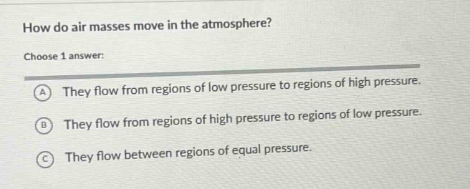 how do air masses move in the atmosphere? choose 1 answer: a they flow from regions of low pressure to regions of high pressure. b they flow from regions of high pressure to regions of low pressure. c they flow between regions of equal pressure.
