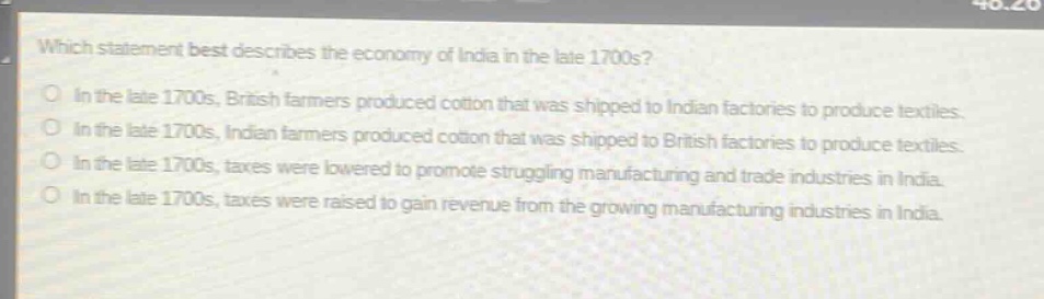 which statement best describes the economy of india in the late 1700s? in the late 1700s, british farmers produced cotton that was shipped to indian factories to produce textiles. in the late 1700s, indian farmers produced cotton that was shipped to british factories to produce textiles. in the late 1700s, taxes were lowered to promote struggling manufacturing and trade industries in india. in the late 1700s, taxes were raised to gain revenue from the growing manufacturing industries in india.