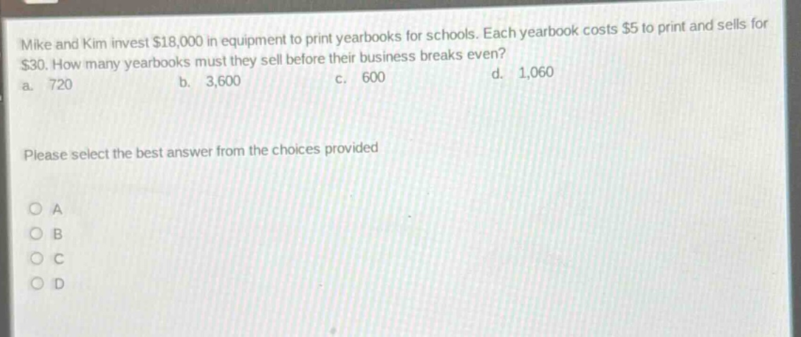 mike and kim invest $18,000 in equipment to print yearbooks for schools. each yearbook costs $5 to print and sells for $30. how many yearbooks must they sell before their business breaks even? a. 720 b. 3,600 c. 600 d. 1,060 please select the best answer from the choices provided