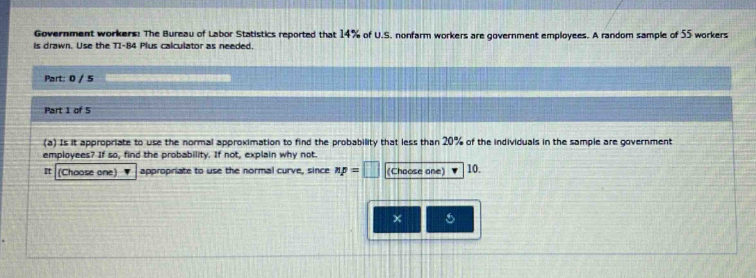 government workers: the bureau of labor statistics reported that 14% of u.s. nonfarm workers are government employees. a random sample of 55 workers is drawn. use the ti - 84 plus calculator as needed. part: 0 / 5 part 1 of 5 (a) is it appropriate to use the normal approximation to find the probability that less than 20% of the individuals in the sample are government employees? if so, find the probability. if not, explain why not. it (choose one) appropriate to use the normal curve, since np = (choose one) 10.